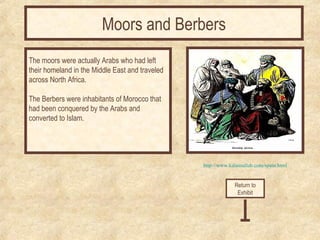 http://www.kalamullah.com/spain.html 
The moors were actually Arabs who had left 
their homeland in the Middle East and traveled 
across North Africa. 
The Berbers were inhabitants of Morocco that 
had been conquered by the Arabs and 
converted to Islam. 
Return to 
Exhibit 
Moors and Berbers 
 