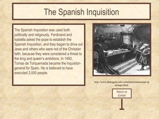 The Spanish Inquisition 
http://www.thenagain.info/webchron/westeurope/sp 
aninqui.html 
The Spanish Inquisition was used both 
politically and religiously. Ferdinand and 
Isabella asked the pope to establish the 
Spanish Inquisition, and they began to drive out 
Jews and others who were not of the Christian 
faith, because they were considered a threat to 
the king and queen’s ambitions. In 1483, 
Tomas de Torquemada became the inquisitor-general 
for Spain. He is believed to have 
executed 2,000 people. 
Return to 
Exhibit 
 