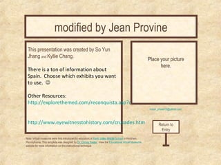 modified by Jean Provine 
Curator’s Office 
moon_phase13@yahoo.com 
This presentation was created by So Yun 
Jhang and Kyllie Chang. 
There is a ton of information about 
Spain. Choose which exhibits you want 
to use.  
Other Resources: 
http://explorethemed.com/reconquista.asp?c=1 
http://www.eyewitnesstohistory.com/crusades.htm 
Place your picture 
here. 
Note: Virtual museums were first introduced by educators at Keith Valley Middle School in Horsham, 
Pennsylvania. This template was designed by Dr. Christy Keeler. View the Educational Virtual Museums 
website for more information on this instructional technique. 
Return to 
Entry 
 