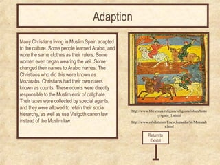 http://www.bbc.co.uk/religion/religions/islam/histo 
ry/spain_1.shtml 
http://www.orbilat.com/Encyclopaedia/M/Mozarab 
s.html 
Many Christians living in Muslim Spain adapted 
to the culture. Some people learned Arabic, and 
wore the same clothes as their rulers. Some 
women even began wearing the veil. Some 
changed their names to Arabic names. The 
Christians who did this were known as 
Mozarabs. Christians had their own rulers 
known as counts. These counts were directly 
responsible to the Muslim emir of caliphate. 
Their taxes were collected by special agents, 
and they were allowed to retain their social 
hierarchy, as well as use Visigoth canon law 
instead of the Muslim law. 
Return to 
Exhibit 
Adaption 
