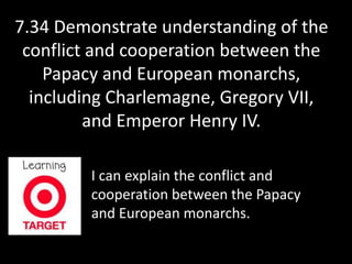 7.34 Demonstrate understanding of the 
conflict and cooperation between the 
Papacy and European monarchs, 
including Charlemagne, Gregory VII, 
and Emperor Henry IV. 
I can explain the conflict and 
cooperation between the Papacy 
and European monarchs. 
 