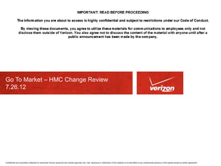 Go To Market – HMC Change Review 
7.26.12 
Confidential and proprietary materials for authorized Verizon personnel and outside agencies only. Use, disclosure or distribution of this material is not permitted to any unauthorized persons or third parties except by written agreement. 
 