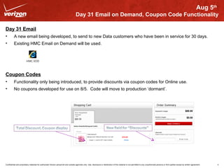Aug 5th 
Day 31 Email on Demand, Coupon Code Functionality 
Day 31 Email 
• A new email being developed, to send to new Data customers who have been in service for 30 days. 
• Existing HMC Email on Demand will be used. 
HMC EOD 
Coupon Codes 
• Functionality only being introduced, to provide discounts via coupon codes for Online use. 
• No coupons developed for use on 8/5. Code will move to production ‘dormant’. 
Confidential and proprietary materials for authorized Verizon personnel and outside agencies only. Use, disclosure or distribution of this material is not permitted to any unauthorized persons or third parties except by written agreement. 4 
 