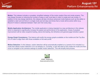 August 15th 
Platform Enhancements R4 
Modes: This release includes a complete, simplified redesign of the mode creation flow and mode screens. The 
new design focuses on reducing the number of steps a user must take in order to create and use modes. In 
addition to the new design elements, this release will also introduce advanced mode features such as the ability to 
establish a start and end time in a single mode and set days and times that a mode will be active within (e.g. 
Record if motion is detected between 10pm and 7am every day). 
Modes: This release includes a complete, simplified redesign of the mode creation flow and mode screens. The 
new design focuses on reducing the number of steps a user must take in order to create and use modes. In 
addition to the new design elements, this release will also introduce advanced mode features such as the ability to 
establish a start and end time in a single mode and set days and times that a mode will be active within (e.g. 
Record if motion is detected between 10pm and 7am every day). 
Mobile Application Architecture: The mobile application is being migrated to a new architecture in this release 
which is expected to significantly increase the speed and performance of the application. Areas of greatest 
improvement will be video snapshot loading, device list loading, list refreshes and general page transition speed. 
Mobile Application Architecture: The mobile application is being migrated to a new architecture in this release 
which is expected to significantly increase the speed and performance of the application. Areas of greatest 
improvement will be video snapshot loading, device list loading, list refreshes and general page transition speed. 
Energy Graph Consistency: This feature will modify the energy graphs available on the mobile and Set Top Box 
UI’s in order to align them with those available on the web portal. 
Energy Graph Consistency: This feature will modify the energy graphs available on the mobile and Set Top Box 
UI’s in order to align them with those available on the web portal. 
Motion Detection: In this release, motion detection will be automatically enabled on a camera if it’s included in a 
mode that utilizes motion detection if it’s not already on. Currently, a user will need to first create the mode and then 
know to navigate to the cameras settings to enable motion detection. This will simplify that process. 
Motion Detection: In this release, motion detection will be automatically enabled on a camera if it’s included in a 
mode that utilizes motion detection if it’s not already on. Currently, a user will need to first create the mode and then 
know to navigate to the cameras settings to enable motion detection. This will simplify that process. 
HMC Platform 
Enhancements 8.15.12 
Confidential and proprietary materials for authorized Verizon personnel and outside agencies only. Use, disclosure or distribution of this material is not permitted to any unauthorized persons or third parties except by written agreement. 5 
