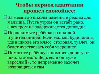 Чтобы период адаптации 
прошел спокойнее: 
За месяц до школы измените режим для 
малыша. Пусть утром он встаёт рано, 
а вечером не задерживается допоздна. 
Познакомьте ребёнка со школой 
и учительницей. Если малыш будет знать, 
где в школе его класс, столовая, туалет, он 
будет чувствовать себя увереннее. 
Помогите ребёнку запомнить дорогу от 
школы домой. Ведь если он «уже 
взрослый», то непременно захочет 
возвращаться сам. 
 