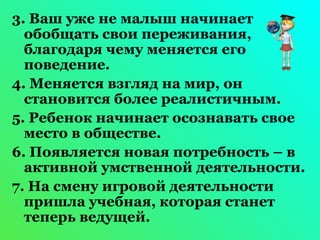 3. Ваш уже не малыш начинает 
обобщать свои переживания, 
благодаря чему меняется его 
поведение. 
4. Меняется взгляд на мир, он 
становится более реалистичным. 
5. Ребенок начинает осознавать свое 
место в обществе. 
6. Появляется новая потребность – в 
активной умственной деятельности. 
7. На смену игровой деятельности 
пришла учебная, которая станет 
теперь ведущей. 
 