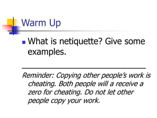 Warm Up 
 What is netiquette? Give some 
examples. 
__________________________ 
Reminder: Copying other people’s work is 
cheating. Both people will a receive a 
zero for cheating. Do not let other 
people copy your work. 
 