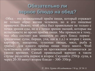 Обед - это полноценный приём пищи, который отражает 
не только образ жизни человека, но и его пищевые 
привычки. Важно, чтоб обед был правильным не только с 
точки зрения еды, но и с точки зрения эмоций, которые вы 
испытываете во время приёма пищи. Мы привыкли к тому, 
что обед состоит как минимум из двух блюд: первое 
(различные супы, борщи, уха, щи и т.д.) и второе ( каши, 
картофель, макароны, тушеные овощи, мясо, рыба и 
грибы). Для одного приёма пищи этого много. Чтоб 
чувствовать себя хорошо на протяжении оставшегося до 
ужина времени. Самый правильный вариант в таком 
случае разделить первое и второе. Скушайте 250гр. супа, а 
через 20-30 минут второе блюдо – 300- 350гр. 
© 2014, Группа «Исследователи» 7-Б кл. ЗГ № 11 
 