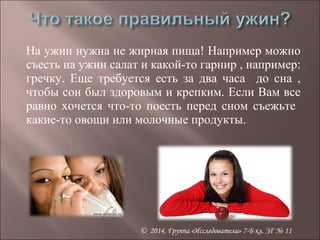 На ужин нужна не жирная пища! Например можно 
съесть на ужин салат и какой-то гарнир , например: 
гречку. Еще требуется есть за два часа до сна , 
чтобы сон был здоровым и крепким. Если Вам все 
равно хочется что-то поесть перед сном съежьте 
какие-то овощи или молочные продукты. 
© 2014, Группа «Исследователи» 7-Б кл. ЗГ № 11 
 