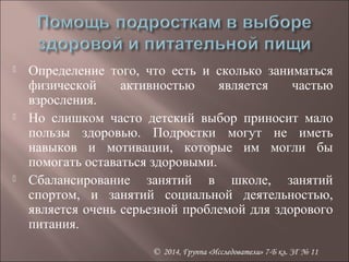  Определение того, что есть и сколько заниматься 
физической активностью является частью 
взросления. 
 Но слишком часто детский выбор приносит мало 
пользы здоровью. Подростки могут не иметь 
навыков и мотивации, которые им могли бы 
помогать оставаться здоровыми. 
 Сбалансирование занятий в школе, занятий 
спортом, и занятий социальной деятельностью, 
является очень серьезной проблемой для здорового 
питания. 
© 2014, Группа «Исследователи» 7-Б кл. ЗГ № 11 
 