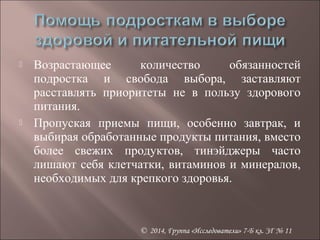  Возрастающее количество обязанностей 
подростка и свобода выбора, заставляют 
расставлять приоритеты не в пользу здорового 
питания. 
 Пропуская приемы пищи, особенно завтрак, и 
выбирая обработанные продукты питания, вместо 
более свежих продуктов, тинэйджеры часто 
лишают себя клетчатки, витаминов и минералов, 
необходимых для крепкого здоровья. 
© 2014, Группа «Исследователи» 7-Б кл. ЗГ № 11 
 