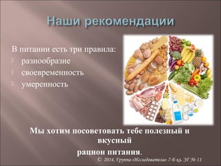В питании есть три правила: 
 разнообразие 
 своевременность 
 умеренность 
Мы хотим посоветовать тебе полезный и 
вкусный 
рацион питания. 
© 2014, Группа «Исследователи» 7-Б кл. ЗГ № 11 
 