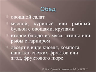  овощной салат 
 мясной, куриный или рыбный 
бульон с овощами, крупами 
 второе блюдо из мяса, птицы или 
рыбы с гарниром 
 десерт в виде киселя, компота, 
напитка, свежих фруктов или 
ягод, фруктового пюре 
© 2014, Группа «Исследователи» 7-Б кл. ЗГ № 11 
 