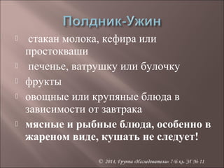  стакан молока, кефира или 
простокваши 
 печенье, ватрушку или булочку 
 фрукты 
 овощные или крупяные блюда в 
зависимости от завтрака 
 мясные и рыбные блюда, особенно в 
жареном виде, кушать не следует! 
© 2014, Группа «Исследователи» 7-Б кл. ЗГ № 11 
 