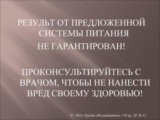 РЕЗУЛЬТ ОТ ПРЕДЛОЖЕННОЙ 
СИСТЕМЫ ПИТАНИЯ 
НЕ ГАРАНТИРОВАН! 
ПРОКОНСУЛЬТИРУЙТЕСЬ С 
ВРАЧОМ, ЧТОБЫ НЕ НАНЕСТИ 
ВРЕД СВОЕМУ ЗДОРОВЬЮ! 
© 2014, Группа «Исследователи» 7-Б кл. ЗГ № 11 
 