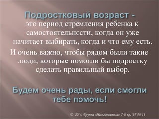 это период стремления ребенка к 
самостоятельности, когда он уже 
начитает выбирать, когда и что ему есть. 
И очень важно, чтобы рядом были такие 
люди, которые помогли бы подростку 
сделать правильный выбор. 
© 2014, Группа «Исследователи» 7-Б кл. ЗГ № 11 
 