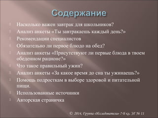  Насколько важен завтрак для школьников? 
 Анализ анкеты «Ты завтракаешь каждый день?» 
 Рекомендации специалистов 
 Обязательно ли первое блюдо на обед? 
 Анализ анкеты «Присутствуют ли первые блюда в твоем 
© 2014, Группа «Исследователи» 7-Б кл. ЗГ № 11 
обеденном рационе?» 
 Что такое правильный ужин? 
 Анализ анкеты «За какое время до сна ты ужинаешь?» 
 Помощь подросткам в выборе здоровой и питательной 
пищи. 
 Использованные источники 
 Авторская страничка 
 