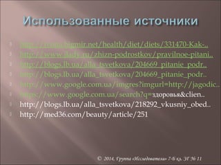  http://ivona.bigmir.net/health/diet/diets/331470-Kak-.. 
 http://www.jlady.ru/zhizn-podrostkov/pravilnoe-pitani.. 
 http://blogs.lb.ua/alla_tsvetkova/204669_pitanie_podr.. 
 http://blogs.lb.ua/alla_tsvetkova/204669_pitanie_podr.. 
 http://www.google.com.ua/imgres?imgurl=http://jagodic.. 
 https://www.google.com.ua/search?q=здоровья&clien.. 
 http://blogs.lb.ua/alla_tsvetkova/218292_vkusniy_obed.. 
 http://med36.com/beauty/article/251 
© 2014, Группа «Исследователи» 7-Б кл. ЗГ № 11 
 