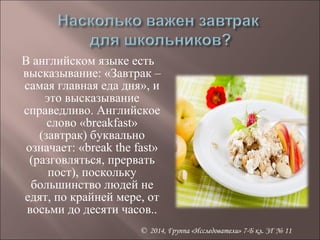 В английском языке есть 
высказывание: «Завтрак – 
самая главная еда дня», и 
© 2014, Группа «Исследователи» 7-Б кл. ЗГ № 11 
это высказывание 
справедливо. Английское 
слово «breakfast» 
(завтрак) буквально 
означает: «break the fast» 
(разговляться, прервать 
пост), поскольку 
большинство людей не 
едят, по крайней мере, от 
восьми до десяти часов.. 
 