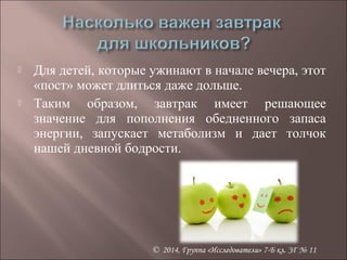  Для детей, которые ужинают в начале вечера, этот 
«пост» может длиться даже дольше. 
 Таким образом, завтрак имеет решающее 
значение для пополнения обедненного запаса 
энергии, запускает метаболизм и дает толчок 
нашей дневной бодрости. 
© 2014, Группа «Исследователи» 7-Б кл. ЗГ № 11 
 