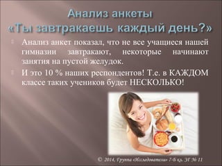  Анализ анкет показал, что не все учащиеся нашей 
гимназии завтракают, некоторые начинают 
занятия на пустой желудок. 
 И это 10 % наших респондентов! Т.е. в КАЖДОМ 
классе таких учеников будет НЕСКОЛЬКО! 
© 2014, Группа «Исследователи» 7-Б кл. ЗГ № 11 
 