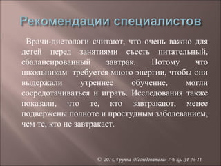 Врачи-диетологи считают, что очень важно для 
детей перед занятиями съесть питательный, 
сбалансированный завтрак. Потому что 
школьникам требуется много энергии, чтобы они 
выдержали утреннее обучение, могли 
сосредотачиваться и играть. Исследования также 
показали, что те, кто завтракают, менее 
подвержены полноте и простудным заболеванием, 
чем те, кто не завтракает. 
© 2014, Группа «Исследователи» 7-Б кл. ЗГ № 11 
 