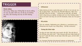 Viral videoNội dung: Đằng sau những lần bị mẹ la mắng, roi vọt, là nước mắt con, là nỗi sợ, là những ám ảnh, tổn thương mà mẹ vô tình không biết. 
•Influencer 
Video sharing và đưa ra giải pháp gợi ý về việc vì con mà các mẹ hãy cố gắng thêm -bởi Trang Hạ 340.000followers, Hiền Thục 400.000, Diep Chi 50.000... -những bà mẹ hiện đại, nổi tiếng, thành công trong sự nghiệp và đang nuôi con nhỏ, thường xuyên chia sẻ về cách nuôi dạy con cái trên facebook, được các mẹ quan tâm. 
•PR article 
Trên các website: Webtretho.com; Afamily.vn; Lamchame.com; VNexpress.net chuyên mục Cộng đồng… (số liệu comscore) 
•Tương tác thảo luận 
Tạo lập các topic thảo luận xoay quanh vấn đề: “Mẹ nên làm gì cho nỗi đau của chính mẹ?”, “Liệu chúng ta đã nhìn nhận đúng về bạo lực?” (vấn đề chính) và các topic khác liên quan, có tính chất gây tranh luận. 
Tại: Fanpage Shichida Educational Institute và Webtretho. 
TRIGGER  
