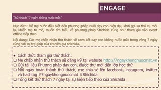 ENGAGE 
Thửthách“7 ngàykhôngnướcmắt” 
Mụcđích:Đểmẹbướcđầubiếtđếnphươngphápnuôidạyconhiệnđại,khơigợisựthúvị,mớilạ,khiếnmẹtòmò,muốntìmhiểuvềphươngphápShichidacũngnhưthamgiavàoeventofflinetiếptheo. 
Nộidung:Cácmẹchấpnhậnthửtháchsẽcamkếtdạyconkhôngnướcmắttrongvòng7ngàycùngvớisựtrợgiúpcủachuyêngiashichida. 
●Cáchthứcthamgiathửthách: 
❏Mẹchấpnhậnthửtháchsẽđăngkýtạiwebsitehttp://7ngaykhongnuocmat.vn 
❏GửitàiliệuPhươngphápdạycon,đượcthưmờiđếnlớphọcthử 
❏Mỗingàyhoànthànhthửthách,mẹchiasẻlênfacebook,instagram,twittervàhashtag#7ngaykhongnuocmat#Shichida 
❏Tổngkếtthửthách7ngàytạisựkiệntiếptheocủaShichida  