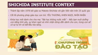 •Thành lập năm 1978 bởi giáo sư Makoto Shichida với gần 500 viện trên 25 quốc gia 
•Cốt lõi phương pháp giáo dục con trẻ: YÊU THƯƠNG, KHEN NGỢI, NHÌN NHẬN 
•Khóa học mới dành cho cha mẹ: “Bài học không nước mắt” -Nếu bạn nuôi dưỡng con bằng tình yêu, sự khen ngợi và nhìn nhận đúng đắn dành cho con, trong con sẽ có sự tự tin và bắt đầu tỏa sáng. 
SHICHIDA INSTITUTE CONTEXT  