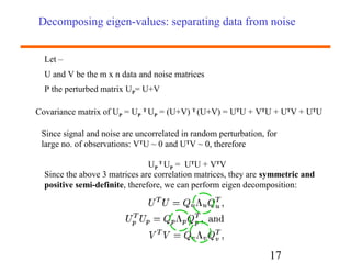 Decomposing eigen-values: separating data from noise 
Let – 
U and V be the m x n data and noise matrices 
P the perturbed matrix UP= U+V 
Covariance matrix of UP = UP T UP = (U+V) T (U+V) = UTU + VTU + UTV + UTU 
Since signal and noise are uncorrelated in random perturbation, for 
large no. of observations: VTU ~ 0 and UTV ~ 0, therefore 
17 
UP 
T UP = UTU + VTV 
Since the above 3 matrices are correlation matrices, they are symmetric and 
positive semi-definite, therefore, we can perform eigen decomposition: 
 