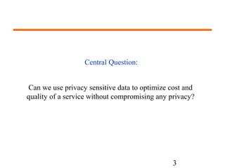 Can we use privacy sensitive data to optimize cost and 
quality of a service without compromising any privacy? 
3 
Central Question: 
 