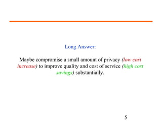 5 
Long Answer: 
Maybe compromise a small amount of privacy (low cost 
increase) to improve quality and cost of service (high cost 
savings) substantially. 
 