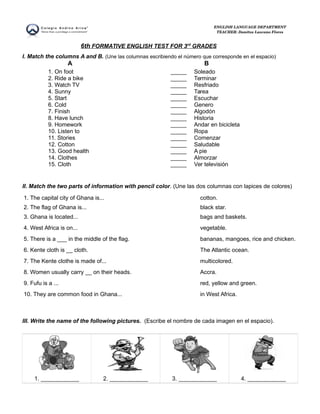 ENGLISH LANGUAGE DEPARTMENT 
TEACHER: Danitza Lazcano Flores 
6th FORMATIVE ENGLISH TEST FOR 3 rd GRADES 
I. Match the columns A and B. (Une las columnas escribiendo el número que corresponde en el espacio) 
A B 
1. On foot 
2. Ride a bike 
3. Watch TV 
4. Sunny 
5. Start 
6. Cold 
7. Finish 
8. Have lunch 
9. Homework 
10. Listen to 
11. Stories 
12. Cotton 
13. Good health 
14. Clothes 
15. Cloth 
_____ 
_____ 
_____ 
_____ 
_____ 
_____ 
_____ 
_____ 
_____ 
_____ 
_____ 
_____ 
_____ 
_____ 
_____ 
Soleado 
Terminar 
Resfriado 
Tarea 
Escuchar 
Genero 
Algodón 
Historia 
Andar en bicicleta 
Ropa 
Comenzar 
Saludable 
A pie 
Almorzar 
Ver televisión 
II. Match the two parts of information with pencil color. (Une las dos columnas con lapices de colores) 
1. The capital city of Ghana is... cotton. 
2. The flag of Ghana is... black star. 
3. Ghana is located... bags and baskets. 
4. West Africa is on... vegetable. 
5. There is a ___ in the middle of the flag. bananas, mangoes, rice and chicken. 
6. Kente cloth is __ cloth. The Atlantic ocean. 
7. The Kente clothe is made of... multicolored. 
8. Women usually carry __ on their heads. Accra. 
9. Fufu is a ... red, yellow and green. 
10. They are common food in Ghana... in West Africa. 
III. Write the name of the following pictures. (Escribe el nombre de cada imagen en el espacio). 
1. ____________ 2. ____________ 3. ____________ 4. ____________ 
 