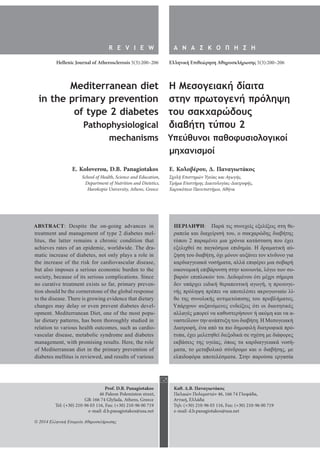 R E V I E W 
Hellenic Journal of Atherosclerosis 5(3):200–206 
Α Ν Α Σ Κ Ο Π Η Σ Η 
Ελληνική Επιθεώρηση Αθηροσκλήρωσης 5(3):200–206 
Prof. D.B. Panagiotakos 
46 Paleon Polemiston street, 
GR-166 74 Glyfada, Athens, Greece 
Tel: (+30) 210-96 03 116, Fax: (+30) 210-96 00 719 
e-mail: d.b.panagiotakos@usa.net 
Καθ. Δ.Β. Παναγιωτάκος 
Παλαιών Πολεμιστών 46, 166 74 Γλυφάδα, 
Αττική, Ελλάδα 
Τηλ: (+30) 210-96 03 116, Fax: (+30) 210-96 00 719 
e-mail: d.b.panagiotakos@usa.net 
Mediterranean diet 
in the primary prevention 
of type 2 diabetes 
Pathophysiological 
mechanisms 
E. Koloverou, D.B. Panagiotakos 
School of Health, Science and Education, 
Department of Nutrition and Dietetics, 
Harokopio University, Athens, Greece 
Η Μεσογειακή δίαιτα 
στην πρωτογενή πρόληψη 
του σακχαρώδους 
διαβήτη τύπου 2 
Υπεύθυνοι παθοφυσιολογικοί 
μηχανισμοί 
E. Κολοβέρου, Δ. Παναγιωτάκος 
Σχολή Επιστημών Υγείας και Αγωγής, 
Τμήμα Επιστήμης Διαιτολογίας-Διατροφής, 
Χαροκόπειο Πανεπιστήμιο, Αθήνα 
ABSTRACT: Despite the on-going advances in 
treatment and management of type 2 diabetes mel-litus, 
the latter remains a chronic condition that 
achieves rates of an epidemic, worldwide. The dra-matic 
increase of diabetes, not only plays a role in 
the increase of the risk for cardiovascular disease, 
but also imposes a serious economic burden to the 
society, because of its serious complications. Since 
no curative treatment exists so far, primary preven-tion 
should be the cornerstone of the global response 
to the disease. There is growing evidence that dietary 
changes may delay or even prevent diabetes devel-opment. 
Mediterranean Diet, one of the most popu-lar 
dietary patterns, has been thoroughly studied in 
relation to various health outcomes, such as cardio-vascular 
disease, metabolic syndrome and diabetes 
management, with promising results. Here, the role 
of Mediterranean diet in the primary prevention of 
diabetes mellitus is reviewed, and results of various 
ΠΕΡΙΛΗΨΗ: Παρά τις συνεχείς εξελίξεις στη θε- 
ραπεία και διαχείρισή του, ο σακχαρώδης διαβήτης 
τύπου 2 παραμένει μια χρόνια κατάσταση που έχει 
εξελιχθεί σε παγκόσμια επιδημία. Η δραματική αύ- 
ξηση του διαβήτη, όχι μόνον αυξάνει τον κίνδυνο για 
καρδιαγγειακά νοσήματα, αλλά επιφέρει μια σοβαρή 
οικονομική επιβάρυνση στην κοινωνία, λόγω των σο- 
βαρών επιπλοκών του. Δεδομένου ότι μέχρι σήμερα 
δεν υπάρχει ειδική θεραπευτική αγωγή, η πρωτογε- 
νής πρόληψη πρέπει να αποτελέσει ακρογωνιαίο λί- 
θο της συνολικής αντιμετώπισης του προβλήματος. 
Υπάρχουν αυξανόμενες ενδείξεις ότι οι διαιτητικές 
αλλαγές μπορεί να καθυστερήσουν ή ακόμη και να α- 
ναστείλουν την ανάπτυξη του διαβήτη. Η Μεσογειακή 
Διατροφή, ένα από τα πιο δημοφιλή διατροφικά πρό- 
τυπα, έχει μελετηθεί διεξοδικά σε σχέση με διάφορες 
εκβάσεις της υγείας, όπως τα καρδιαγγειακά νοσή- 
ματα, το μεταβολικό σύνδρομο και ο διαβήτης, με 
ελπιδοφόρα αποτελέσματα. Στην παρούσα εργασία 
 
© 2014 Ελληνική Εταιρεία Αθηροσκλήρωσης 
 