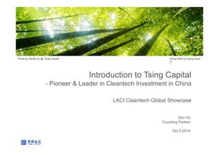 Introduction to Tsing Capital
- Pioneer & Leader in Cleantech Investment in China
LACI Cleantech Global Showcase
Doing Well by Doing Good
©
Don Ye
Founding Partner
Oct 6 2014
Photo by Sandy Xu @ Tsing Capital
 