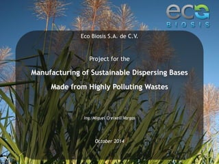 Eco Biosis S.A. de C.V. 
Project for the 
Manufacturing of Sustainable Dispersing Bases 
Made from Highly Polluting Wastes 
Ing. Miguel Creixell Vargas 
October 2014 
 