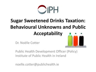 Sugar Sweetened Drinks Taxation: 
Behavioural Unknowns and Public 
Acceptability 
Dr. Noëlle Cotter 
Public Health Development Officer (Policy) 
Institute of Public Health in Ireland 
noelle.cotter@publichealth.ie 
 