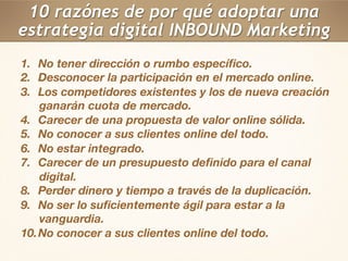 10 razónes de por qué adoptar una 
estrategia digital INBOUND Marketing 
1. No tener dirección o rumbo específico. 
2. Desconocer la participación en el mercado online. 
3. Los competidores existentes y los de nueva creación 
ganarán cuota de mercado. 
4. Carecer de una propuesta de valor online sólida. 
5. No conocer a sus clientes online del todo. 
6. No estar integrado. 
7. Carecer de un presupuesto definido para el canal 
digital. 
8. Perder dinero y tiempo a través de la duplicación. 
9. No ser lo suficientemente ágil para estar a la 
vanguardia. 
10. No conocer a sus clientes online del todo. 
 