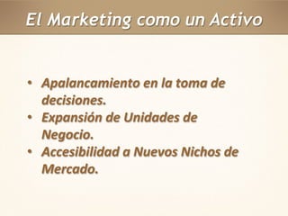 El Marketing como un Activo 
• Apalancamiento en la toma de 
decisiones. 
• Expansión de Unidades de 
Negocio. 
• Accesibilidad a Nuevos Nichos de 
Mercado. 
 