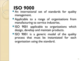 ISO 9000 
An international set of standards for quality 
management. 
Applicable to a range of organisations from 
manufacturing to service industries. 
ISO 9001 applicable to organisations which 
design, develop and maintain products. 
ISO 9001 is a generic model of the quality 
process that must be instantiated for each 
organisation using the standard. 
16 
 