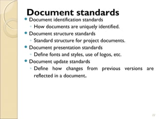 Document standards 
Document identification standards 
◦ How documents are uniquely identified. 
Document structure standards 
◦ Standard structure for project documents. 
Document presentation standards 
◦ Define fonts and styles, use of logos, etc. 
Document update standards 
◦ Define how changes from previous versions are 
reflected in a document. 
22 
 