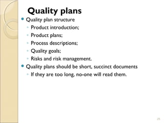 Quality plans 
Quality plan structure 
◦ Product introduction; 
◦ Product plans; 
◦ Process descriptions; 
◦ Quality goals; 
◦ Risks and risk management. 
Quality plans should be short, succinct documents 
◦ If they are too long, no-one will read them. 
25 
 