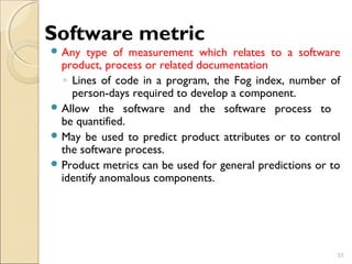 Software metric 
Any type of measurement which relates to a software 
product, process or related documentation 
◦ Lines of code in a program, the Fog index, number of 
person-days required to develop a component. 
Allow the software and the software process to 
be quantified. 
May be used to predict product attributes or to control 
the software process. 
Product metrics can be used for general predictions or to 
identify anomalous components. 
33 
 