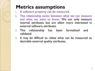 Metrics assumptions 
1. A software property can be measured. 
2. The relationship exists between what we can measure 
and what we want to know. We can only measure 
internal attributes but are often more interested in 
external software attributes. 
3. This relationship has been formalised and 
validated. 
4. It may be difficult to relate what can be measured to 
desirable external quality attributes. 
35 
 
