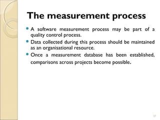The measurement process 
A software measurement process may be part of a 
quality control process. 
Data collected during this process should be maintained 
as an organisational resource. 
Once a measurement database has been established, 
comparisons across projects become possible. 
37 
 