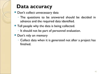 Data accuracy 
Don’t collect unnecessary data 
◦ The questions to be answered should be decided in 
advance and the required data identified. 
Tell people why the data is being collected. 
◦ It should not be part of personnel evaluation. 
Don’t rely on memory 
◦ Collect data when it is generated not after a project has 
finished. 
40 
 
