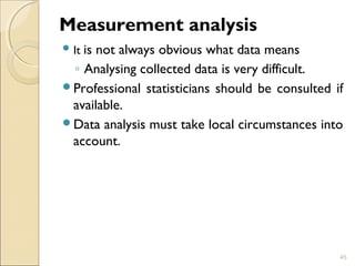 Measurement analysis 
It is not always obvious what data means 
◦ Analysing collected data is very difficult. 
Professional statisticians should be consulted if 
available. 
Data analysis must take local circumstances into 
account. 
45 
 