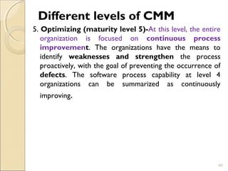 Different levels of CMM 
5. Optimizing (maturity level 5)-At this level, the entire 
organization is focused on continuous process 
improvement. The organizations have the means to 
identify weaknesses and strengthen the process 
proactively, with the goal of preventing the occurrence of 
defects. The software process capability at level 4 
organizations can be summarized as continuously 
improving. 
49 
 
