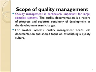 Scope of quality management 
Quality management is particularly important for large, 
complex systems. The quality documentation is a record 
of progress and supports continuity of development as 
the development team changes. 
For smaller systems, quality management needs less 
documentation and should focus on establishing a quality 
culture. 
5 
 