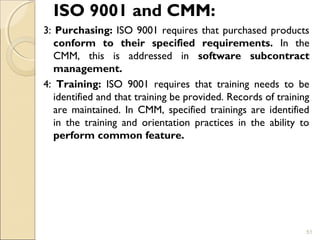 ISO 9001 and CMM: 
3: Purchasing: ISO 9001 requires that purchased products 
conform to their specified requirements. In the 
CMM, this is addressed in software subcontract 
management. 
4: Training: ISO 9001 requires that training needs to be 
identified and that training be provided. Records of training 
are maintained. In CMM, specified trainings are identified 
in the training and orientation practices in the ability to 
perform common feature. 
51 
 
